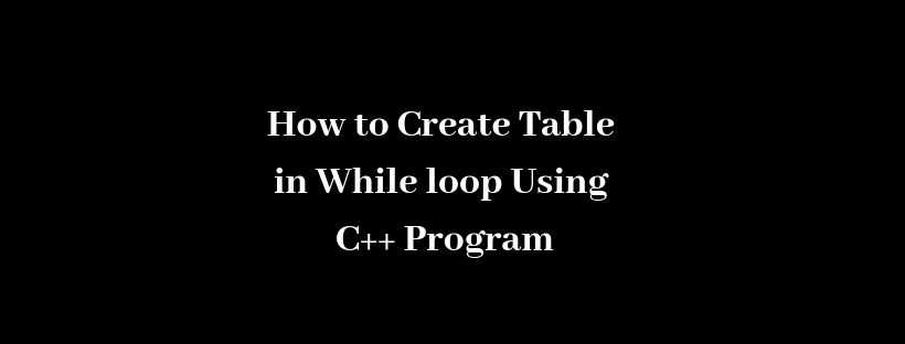 How to Create Table in While loop Using C++ Program